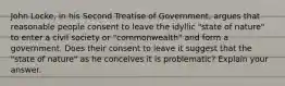 John Locke, in his Second Treatise of Government, argues that reasonable people consent to leave the idyllic "state of nature" to enter a civil society or "commonwealth" and form a government. Does their consent to leave it suggest that the "state of nature" as he conceives it is problematic? Explain your answer.