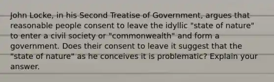 John Locke, in his Second Treatise of Government, argues that reasonable people consent to leave the idyllic "state of nature" to enter a civil society or "commonwealth" and form a government. Does their consent to leave it suggest that the "state of nature" as he conceives it is problematic? Explain your answer.