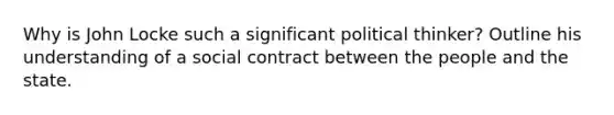Why is John Locke such a significant political thinker? Outline his understanding of a social contract between the people and the state.