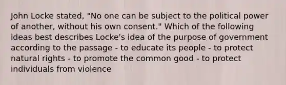 John Locke stated, "No one can be subject to the political power of another, without his own consent." Which of the following ideas best describes Locke's idea of the purpose of government according to the passage - to educate its people - to protect natural rights - to promote the common good - to protect individuals from violence