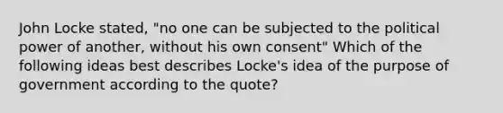 John Locke stated, "no one can be subjected to the political power of another, without his own consent" Which of the following ideas best describes Locke's idea of the purpose of government according to the quote?