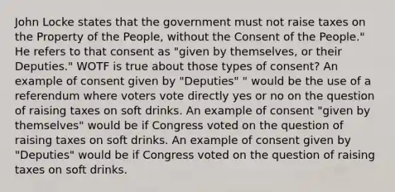 John Locke states that the government must not raise taxes on the Property of the People, without the Consent of the People." He refers to that consent as "given by themselves, or their Deputies." WOTF is true about those types of consent? An example of consent given by "Deputies" " would be the use of a referendum where voters vote directly yes or no on the question of raising taxes on soft drinks. An example of consent "given by themselves" would be if Congress voted on the question of raising taxes on soft drinks. An example of consent given by "Deputies" would be if Congress voted on the question of raising taxes on soft drinks.