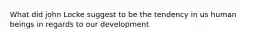 What did john Locke suggest to be the tendency in us human beings in regards to our development