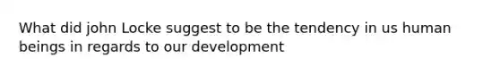 What did john Locke suggest to be the tendency in us human beings in regards to our development