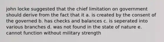 john locke suggested that the chief limitation on government should derive from the fact that it a. is created by the consent of the governed b. has checks and balances c. is seperated into various branches d. was not found in the state of nature e. cannot function without military strength