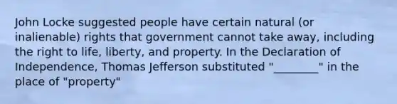 John Locke suggested people have certain natural (or inalienable) rights that government cannot take away, including the right to life, liberty, and property. In the Declaration of Independence, Thomas Jefferson substituted "________" in the place of "property"