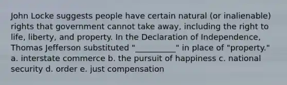 John Locke suggests people have certain natural (or inalienable) rights that government cannot take away, including the right to life, liberty, and property. In the Declaration of Independence, Thomas Jefferson substituted "__________" in place of "property." a. interstate commerce b. the pursuit of happiness c. national security d. order e. just compensation