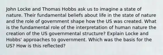 John Locke and Thomas Hobbs ask us to imagine a state of nature. Their fundamental beliefs about life in the state of nature and the role of government shape how the US was created. What is the fundamental role of the interpretation of human nature the creation of the US governmental structure? Explain Locke and Hobbs' approaches to government. Which was the basis for the US? How is this reflected?