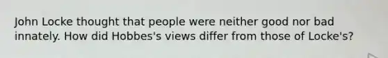 John Locke thought that people were neither good nor bad innately. How did Hobbes's views differ from those of Locke's?