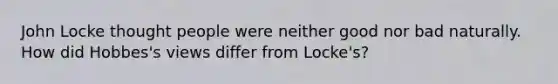 John Locke thought people were neither good nor bad naturally. How did Hobbes's views differ from Locke's?