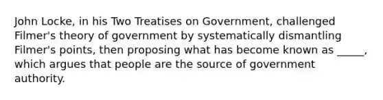 John Locke, in his Two Treatises on Government, challenged Filmer's theory of government by systematically dismantling Filmer's points, then proposing what has become known as _____, which argues that people are the source of government authority.