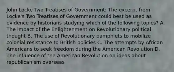 John Locke Two Treatises of Government: The excerpt from Locke's Two Treatises of Government could best be used as evidence by historians studying which of the following topics? A. The impact of the Enlightenment on Revolutionary political thought B. The use of Revolutionary pamphlets to mobilize colonial resistance to British policies C. The attempts by African Americans to seek freedom during the American Revolution D. The influence of the American Revolution on ideas about republicanism overseas