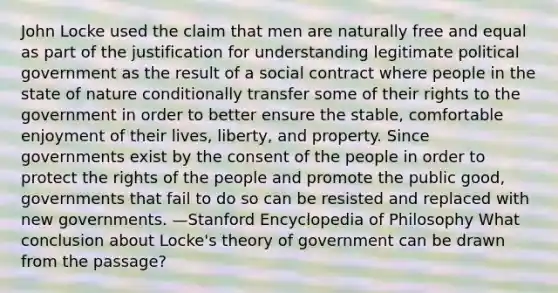 John Locke used the claim that men are naturally free and equal as part of the justification for understanding legitimate political government as the result of a social contract where people in the state of nature conditionally transfer some of their rights to the government in order to better ensure the stable, comfortable enjoyment of their lives, liberty, and property. Since governments exist by the consent of the people in order to protect the rights of the people and promote the public good, governments that fail to do so can be resisted and replaced with new governments. —Stanford Encyclopedia of Philosophy What conclusion about Locke's theory of government can be drawn from the passage?