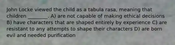 John Locke viewed the child as a tabula rasa, meaning that children ________. A) are not capable of making ethical decisions B) have characters that are shaped entirely by experience C) are resistant to any attempts to shape their characters D) are born evil and needed purification