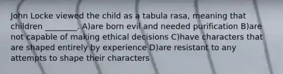 John Locke viewed the child as a tabula rasa, meaning that children ________. A)are born evil and needed purification B)are not capable of making ethical decisions C)have characters that are shaped entirely by experience D)are resistant to any attempts to shape their characters