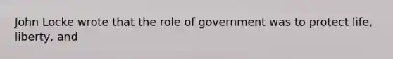 John Locke wrote that the role of government was to protect life, liberty, and