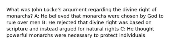 What was John Locke's argument regarding the divine right of monarchs? A: He believed that monarchs were chosen by God to rule over men B: He rejected that divine right was based on scripture and instead argued for natural rights C: He thought powerful monarchs were necessary to protect individuals