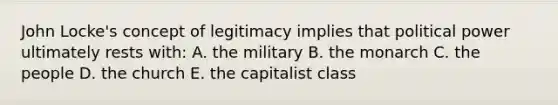 John Locke's concept of legitimacy implies that political power ultimately rests with: A. the military B. the monarch C. the people D. the church E. the capitalist class