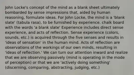 John Locke's concept of the mind as a blank sheet ultimately bombarded by sense impressions that, aided by human reasoning, formulate ideas. For John Locke, the mind is a 'blank slate' (tabula rasa), to be furnished by experience. chalk board with the words 'a blank slate' Experience includes direct sense experience, and acts of reflection. Sense experience (colors, sounds, etc.) is acquired through the five senses and results in 'ideas of sensation' in the human mind. Acts of reflection are observations of the workings of our own minds, resulting in 'ideas of reflection.' We can turn our attention inward and realize that we are observing passively (mind is operating in the mode of perception) or that we are 'actively doing something' (discerning, comparing, abstracting, judging, etc.)