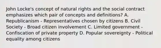 John Locke's concept of natural rights and the social contract emphasizes which pair of concepts and definitions? A. Republicanism - Representatives chosen by citizens B. Civil Society - Broad citizen involvement C. Limited government - Confiscation of private property D. Popular sovereignty - Political equality among citizens