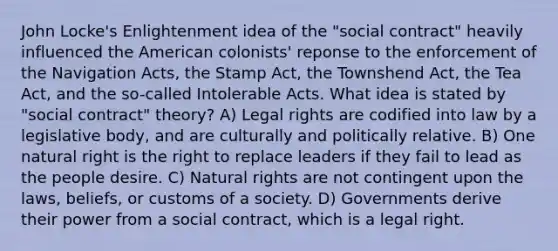 John Locke's Enlightenment idea of the "social contract" heavily influenced the American colonists' reponse to the enforcement of the Navigation Acts, the Stamp Act, the Townshend Act, the Tea Act, and the so-called Intolerable Acts. What idea is stated by "social contract" theory? A) Legal rights are codified into law by a legislative body, and are culturally and politically relative. B) One natural right is the right to replace leaders if they fail to lead as the people desire. C) Natural rights are not contingent upon the laws, beliefs, or customs of a society. D) Governments derive their power from a social contract, which is a legal right.