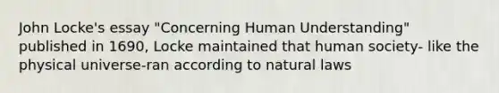 John Locke's essay "Concerning Human Understanding" published in 1690, Locke maintained that human society- like the physical universe-ran according to natural laws