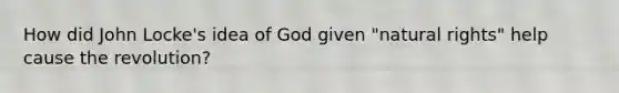 How did John Locke's idea of God given "natural rights" help cause the revolution?
