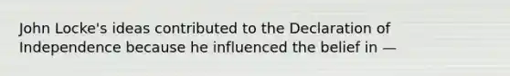 John Locke's ideas contributed to the Declaration of Independence because he influenced the belief in —