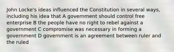 John Locke's ideas influenced the Constitution in several ways, including his idea that A government should control free enterprise B the people have no right to rebel against a government C compromise was necessary in forming a government D government is an agreement between ruler and the ruled