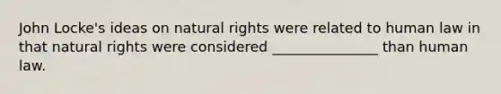 John Locke's ideas on natural rights were related to human law in that natural rights were considered _______________ than human law.