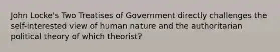 John Locke's Two Treatises of Government directly challenges the self-interested view of human nature and the authoritarian political theory of which theorist?