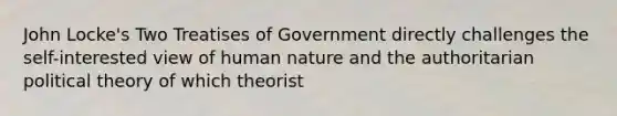 John Locke's Two Treatises of Government directly challenges the self-interested view of human nature and the authoritarian political theory of which theorist