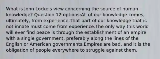 What is John Locke's view concerning the source of human knowledge? Question 12 options:All of our knowledge comes, ultimately, from experience.That part of our knowledge that is not innate must come from experience.The only way this world will ever find peace is through the establishment of an empire with a single government, preferably along the lines of the English or American governments.Empires are bad, and it is the obligation of people everywhere to struggle against them.