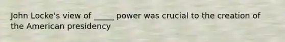 John Locke's view of _____ power was crucial to the creation of the American presidency