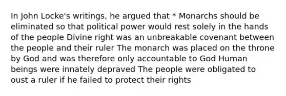 In John Locke's writings, he argued that * Monarchs should be eliminated so that political power would rest solely in the hands of the people Divine right was an unbreakable covenant between the people and their ruler The monarch was placed on the throne by God and was therefore only accountable to God Human beings were innately depraved The people were obligated to oust a ruler if he failed to protect their rights