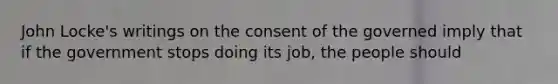 John Locke's writings on the consent of the governed imply that if the government stops doing its job, the people should