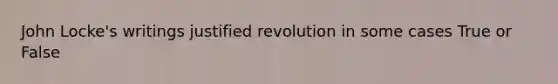 John Locke's writings justified revolution in some cases True or False