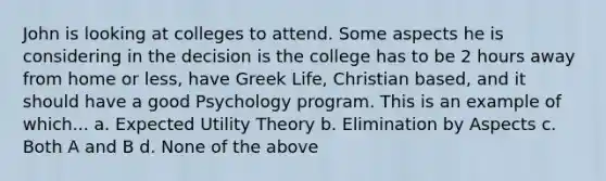 John is looking at colleges to attend. Some aspects he is considering in the decision is the college has to be 2 hours away from home or less, have Greek Life, Christian based, and it should have a good Psychology program. This is an example of which... a. Expected Utility Theory b. Elimination by Aspects c. Both A and B d. None of the above