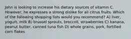 John is looking to increase his dietary sources of vitamin C. However, he expresses a strong dislike for all citrus fruits. Which of the following shopping lists would you recommend? A) liver, yogurt, milk B) brussel sprouts, broccoli, strawberries C) banana, peanut butter, canned tuna fish D) whole grains, pork, fortified corn flakes