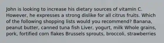 John is looking to increase his dietary sources of vitamin C. However, he expresses a strong dislike for all citrus fruits. Which of the following shopping lists would you recommend? Banana, peanut butter, canned tuna fish Liver, yogurt, milk Whole grains, pork, fortified corn flakes Brussels sprouts, broccoli, strawberries