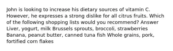 John is looking to increase his dietary sources of vitamin C. However, he expresses a strong dislike for all citrus fruits. Which of the following shopping lists would you recommend? Answer Liver, yogurt, milk Brussels sprouts, broccoli, strawberries Banana, peanut butter, canned tuna fish Whole grains, pork, fortified corn flakes