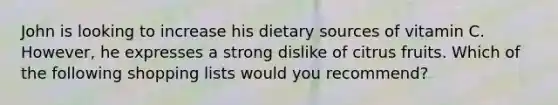 John is looking to increase his dietary sources of vitamin C. However, he expresses a strong dislike of citrus fruits. Which of the following shopping lists would you recommend?