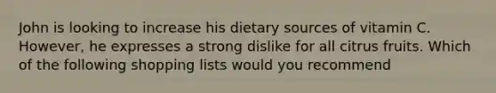 John is looking to increase his dietary sources of vitamin C. However, he expresses a strong dislike for all citrus fruits. Which of the following shopping lists would you recommend