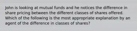 John is looking at mutual funds and he notices the difference in share pricing between the different classes of shares offered. Which of the following is the most appropriate explanation by an agent of the difference in classes of shares?