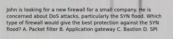 John is looking for a new firewall for a small company. He is concerned about DoS attacks, particularly the SYN flood. Which type of firewall would give the best protection against the SYN flood? A. Packet filter B. Application gateway C. Bastion D. SPI