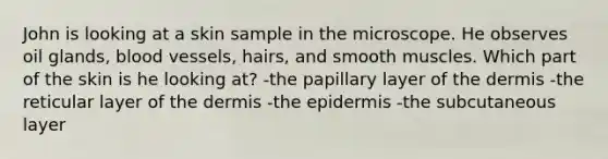 John is looking at a skin sample in the microscope. He observes oil glands, blood vessels, hairs, and smooth muscles. Which part of the skin is he looking at? -the papillary layer of the dermis -the reticular layer of the dermis -the epidermis -the subcutaneous layer