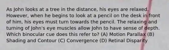 As John looks at a tree in the distance, his eyes are relaxed. However, when he begins to look at a pencil on the desk in front of him, his eyes must turn towards the pencil. The relaxing and turning of John's eye muscles allow John to have sense of depth. Which binocular cue does this refer to? (A) Motion Parallax (B) Shading and Contour (C) Convergence (D) Retinal Disparity