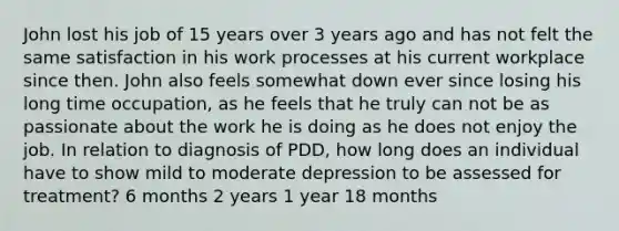 John lost his job of 15 years over 3 years ago and has not felt the same satisfaction in his work processes at his current workplace since then. John also feels somewhat down ever since losing his long time occupation, as he feels that he truly can not be as passionate about the work he is doing as he does not enjoy the job. In relation to diagnosis of PDD, how long does an individual have to show mild to moderate depression to be assessed for treatment? 6 months 2 years 1 year 18 months