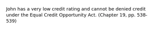 John has a very low credit rating and cannot be denied credit under the Equal Credit Opportunity Act. (Chapter 19, pp. 538-539)