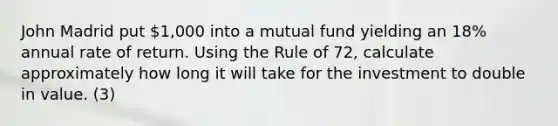 John Madrid put 1,000 into a mutual fund yielding an 18% annual rate of return. Using the Rule of 72, calculate approximately how long it will take for the investment to double in value. (3)